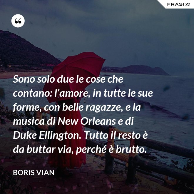 Sono solo due le cose che contano: l’amore, in tutte le sue forme, con belle ragazze, e la musica di New Orleans e di Duke Ellington. Tutto il resto è da buttar via, perché è brutto. - Boris Vian