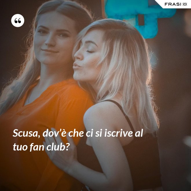 Scusa, dov’è che ci si iscrive al tuo fan club? - Anonimo