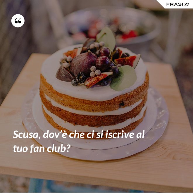 Scusa, dov’è che ci si iscrive al tuo fan club? - Anonimo