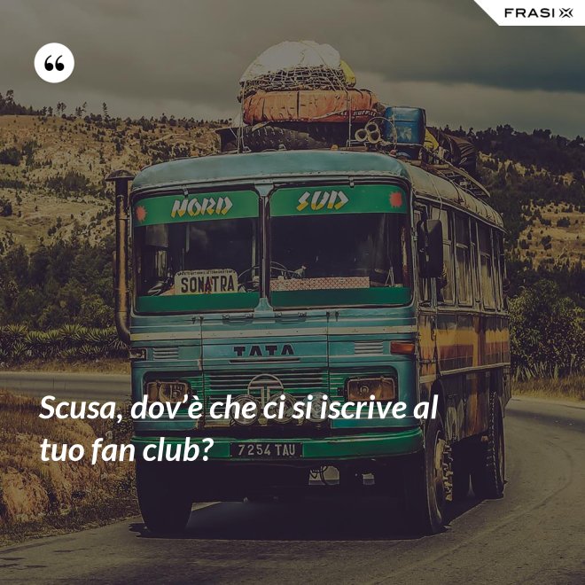 Scusa, dov’è che ci si iscrive al tuo fan club? - Anonimo