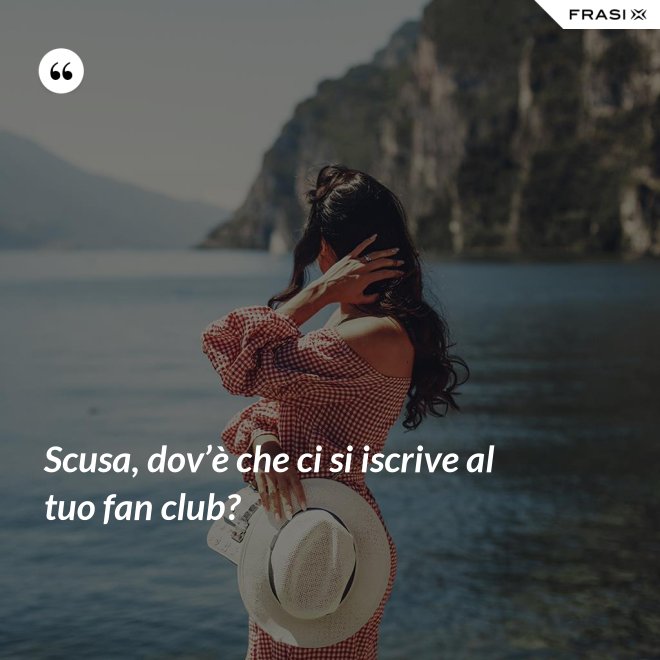 Scusa, dov’è che ci si iscrive al tuo fan club? - Anonimo