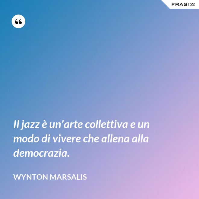Il jazz è un'arte collettiva e un modo di vivere che allena alla democrazia. - Wynton Marsalis