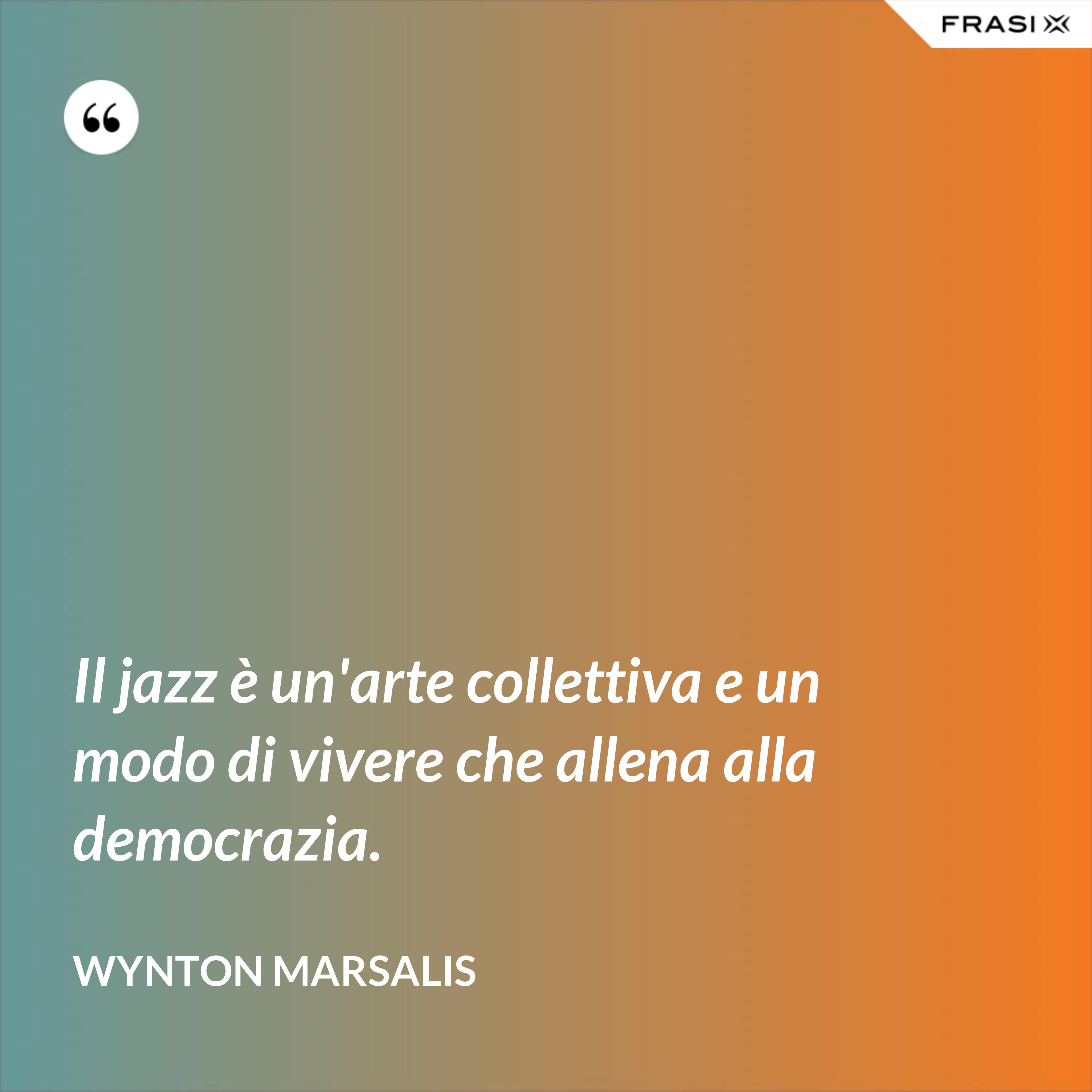Il jazz è un'arte collettiva e un modo di vivere che allena alla democrazia. - Wynton Marsalis