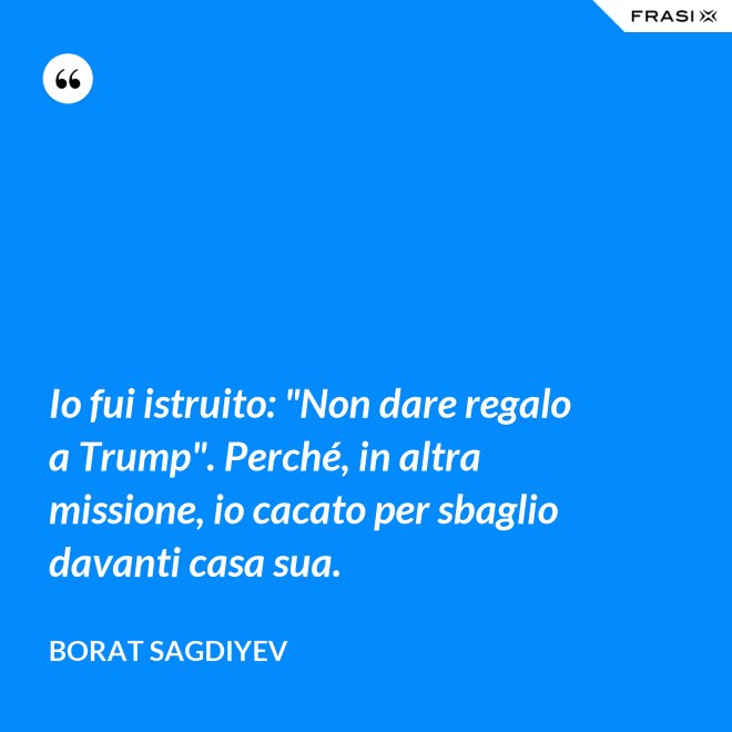 Io fui istruito: "Non dare regalo a Trump". Perché, in altra missione, io cacato per sbaglio davanti casa sua. - Borat Sagdiyev