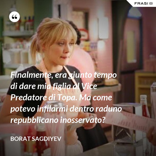 Finalmente, era giunto tempo di dare mia figlia al Vice Predatore di Topa. Ma come potevo infilarmi dentro raduno repubblicano inosservato? - Borat Sagdiyev