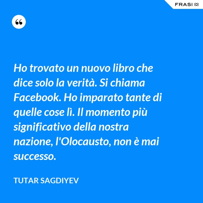 Ho trovato un nuovo libro che dice solo la verità. Si chiama Facebook. Ho imparato tante di quelle cose lì. Il momento più significativo della nostra nazione, l'Olocausto, non è mai successo. - Tutar Sagdiyev