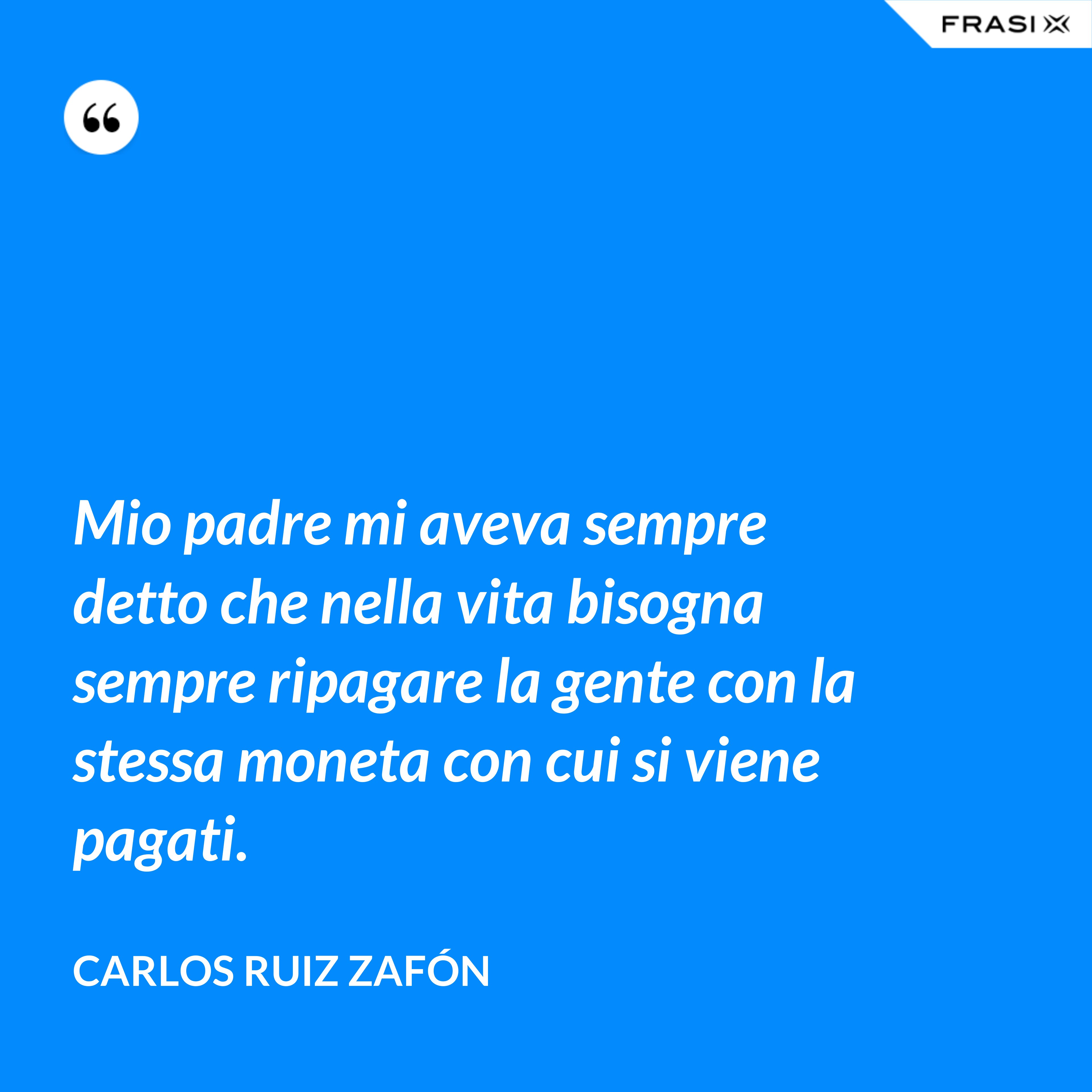 Mio padre mi aveva sempre detto che nella vita bisogna sempre ripagare la gente con la stessa moneta con cui si viene pagati. - Carlos Ruiz Zafón