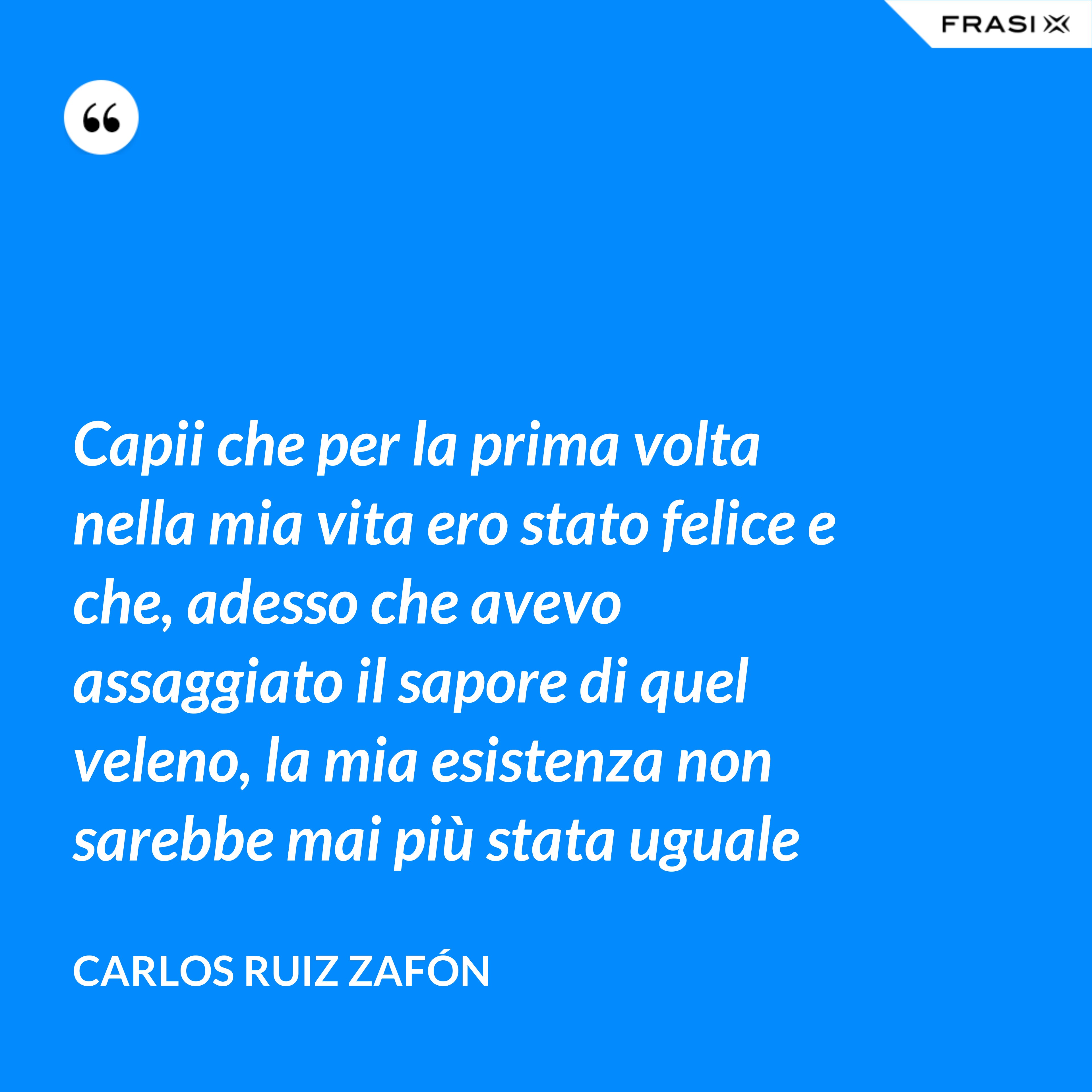 Capii che per la prima volta nella mia vita ero stato felice e che, adesso che avevo assaggiato il sapore di quel veleno, la mia esistenza non sarebbe mai più stata uguale - Carlos Ruiz Zafón