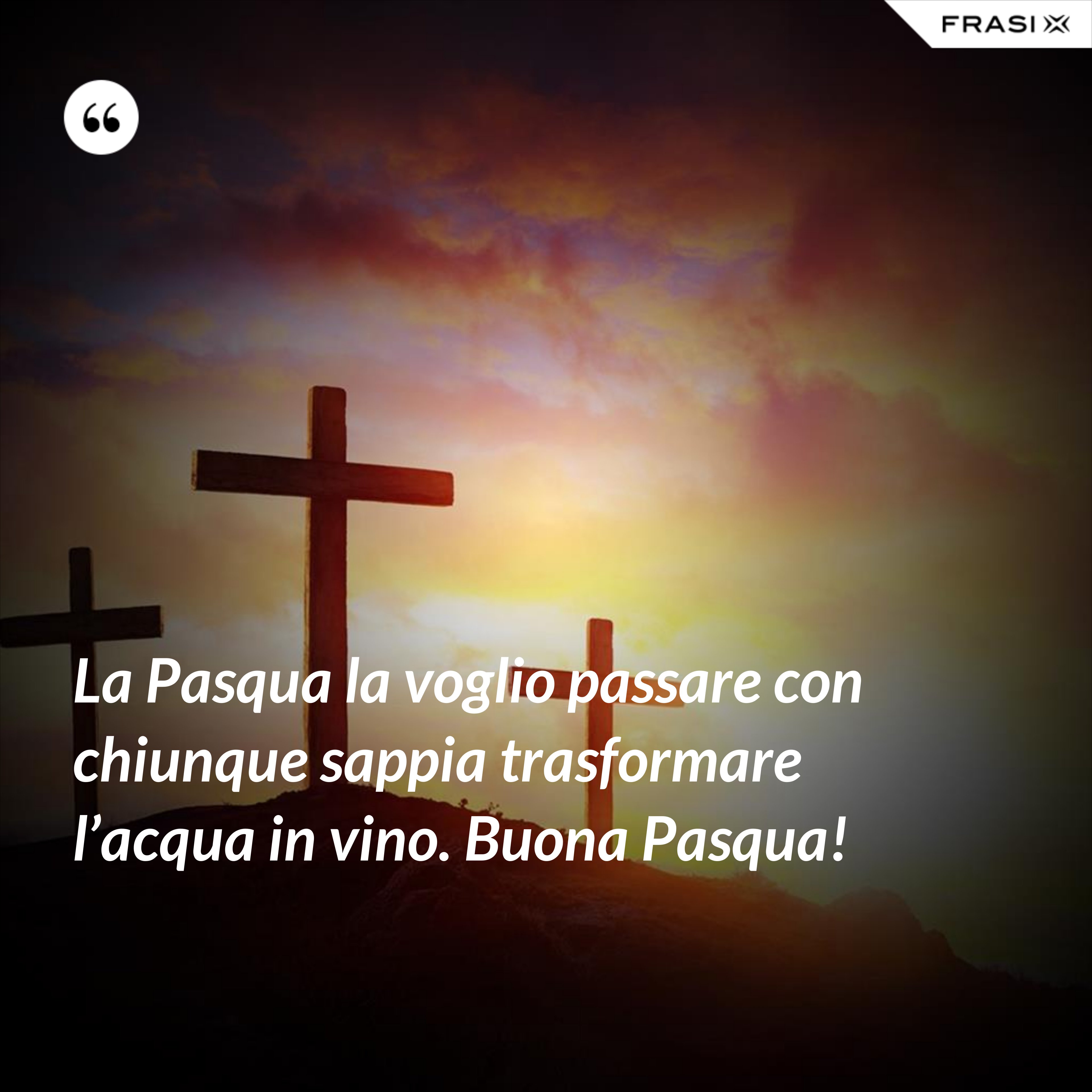 La Pasqua la voglio passare con chiunque sappia trasformare l’acqua in vino. Buona Pasqua! - Anonimo