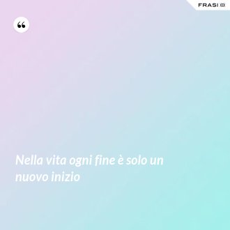 Nella vita ogni fine è solo un nuovo inizio - Anonimo