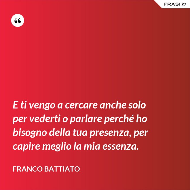 E ti vengo a cercare anche solo per vederti o parlare perché ho bisogno della tua presenza, per capire meglio la mia essenza. - Franco Battiato