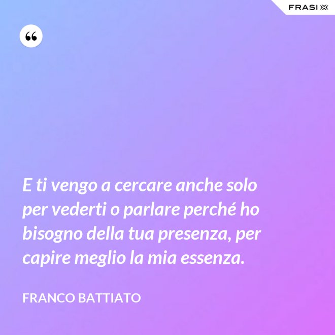 E ti vengo a cercare anche solo per vederti o parlare perché ho bisogno della tua presenza, per capire meglio la mia essenza. - Franco Battiato