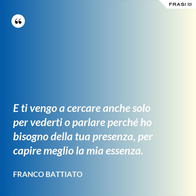 E ti vengo a cercare anche solo per vederti o parlare perché ho bisogno della tua presenza, per capire meglio la mia essenza. - Franco Battiato