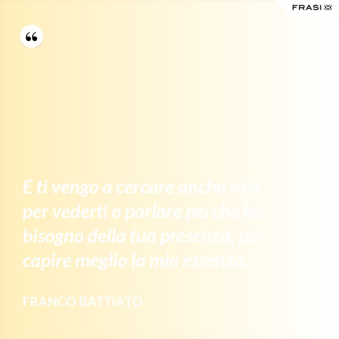 E ti vengo a cercare anche solo per vederti o parlare perché ho bisogno della tua presenza, per capire meglio la mia essenza. - Franco Battiato