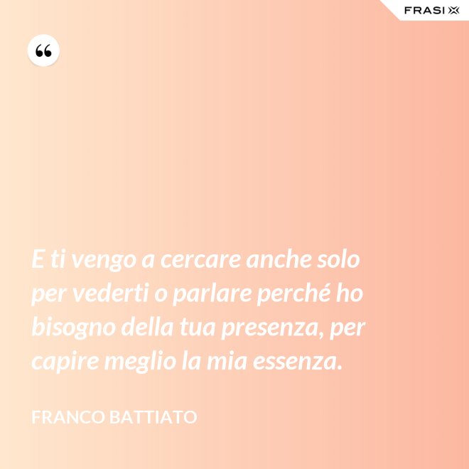 E ti vengo a cercare anche solo per vederti o parlare perché ho bisogno della tua presenza, per capire meglio la mia essenza. - Franco Battiato