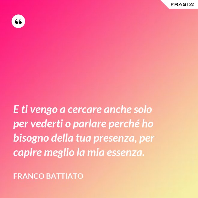 E ti vengo a cercare anche solo per vederti o parlare perché ho bisogno della tua presenza, per capire meglio la mia essenza. - Franco Battiato