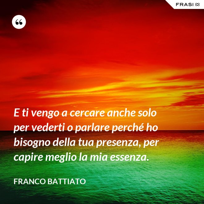 E ti vengo a cercare anche solo per vederti o parlare perché ho bisogno della tua presenza, per capire meglio la mia essenza. - Franco Battiato