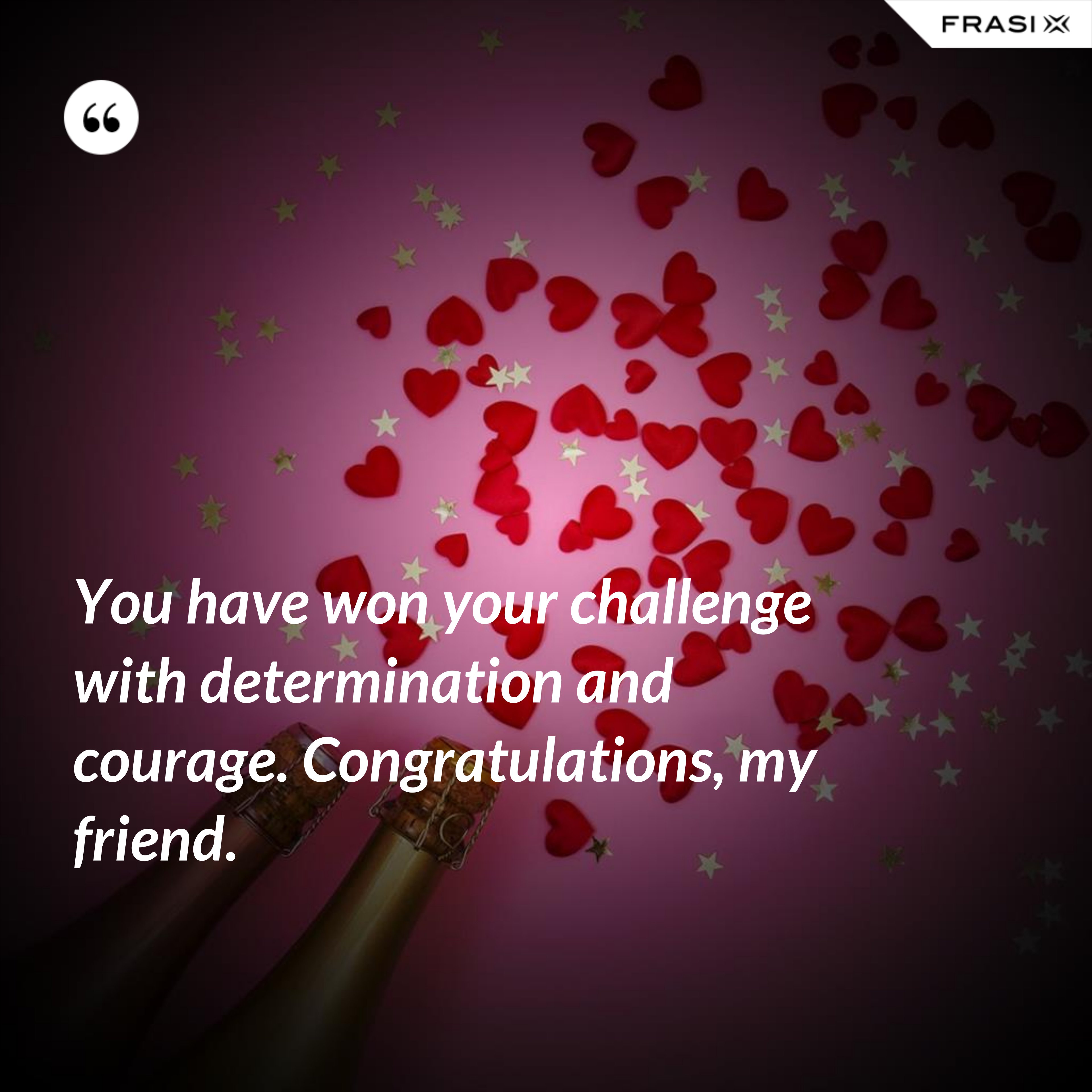 You have won your challenge with determination and courage. Congratulations, my friend. - Anonimo