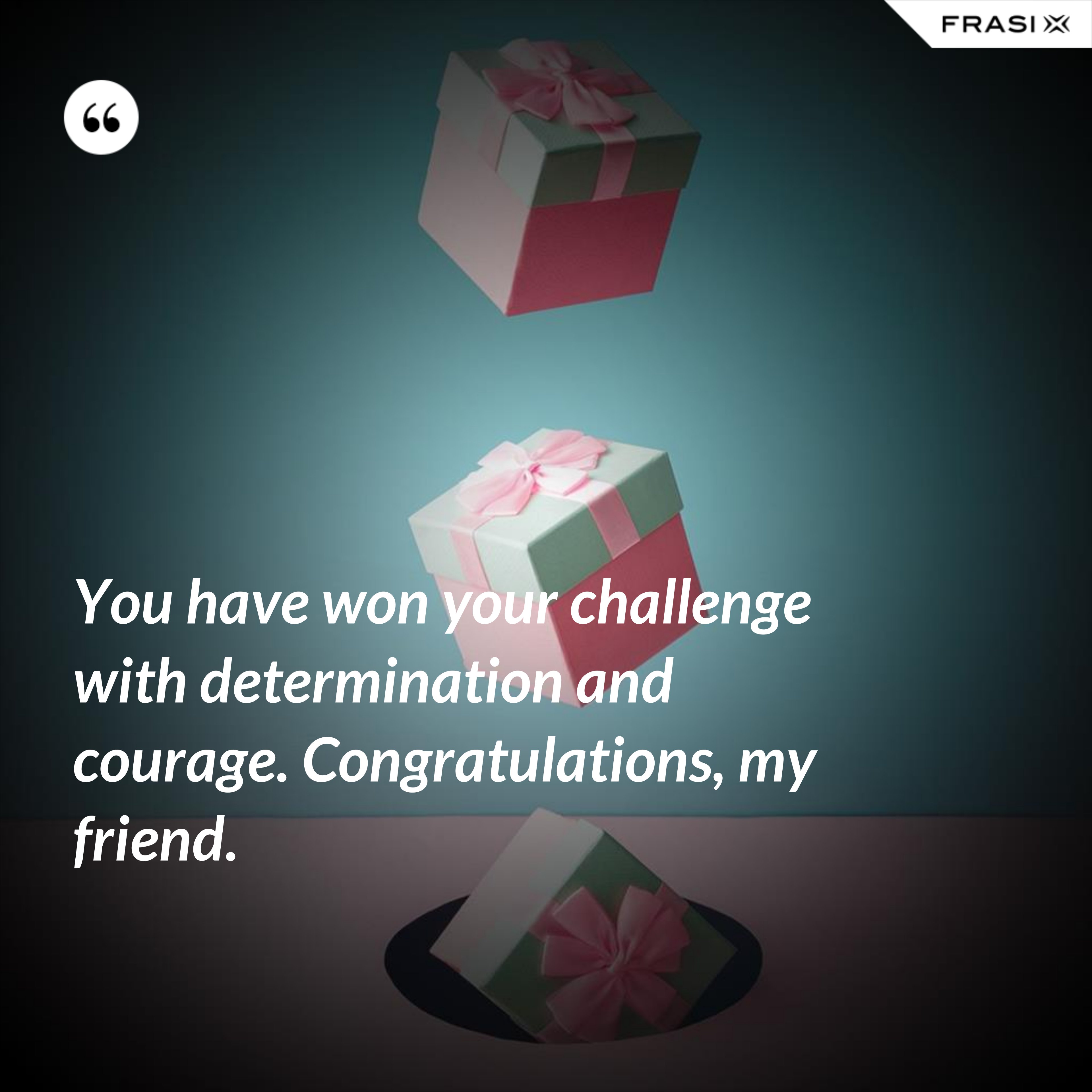 You have won your challenge with determination and courage. Congratulations, my friend. - Anonimo