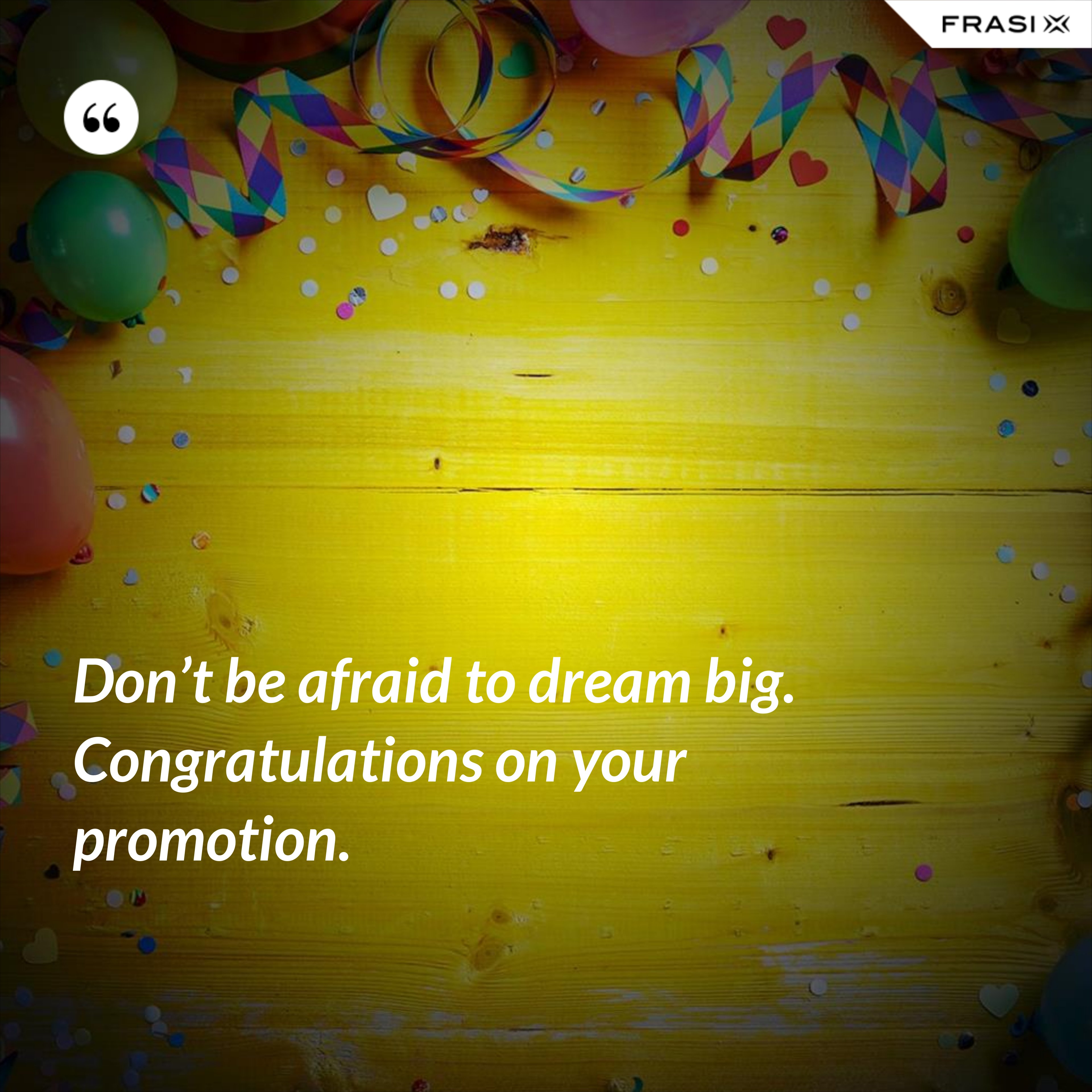Don’t be afraid to dream big. Congratulations on your promotion. - Anonimo