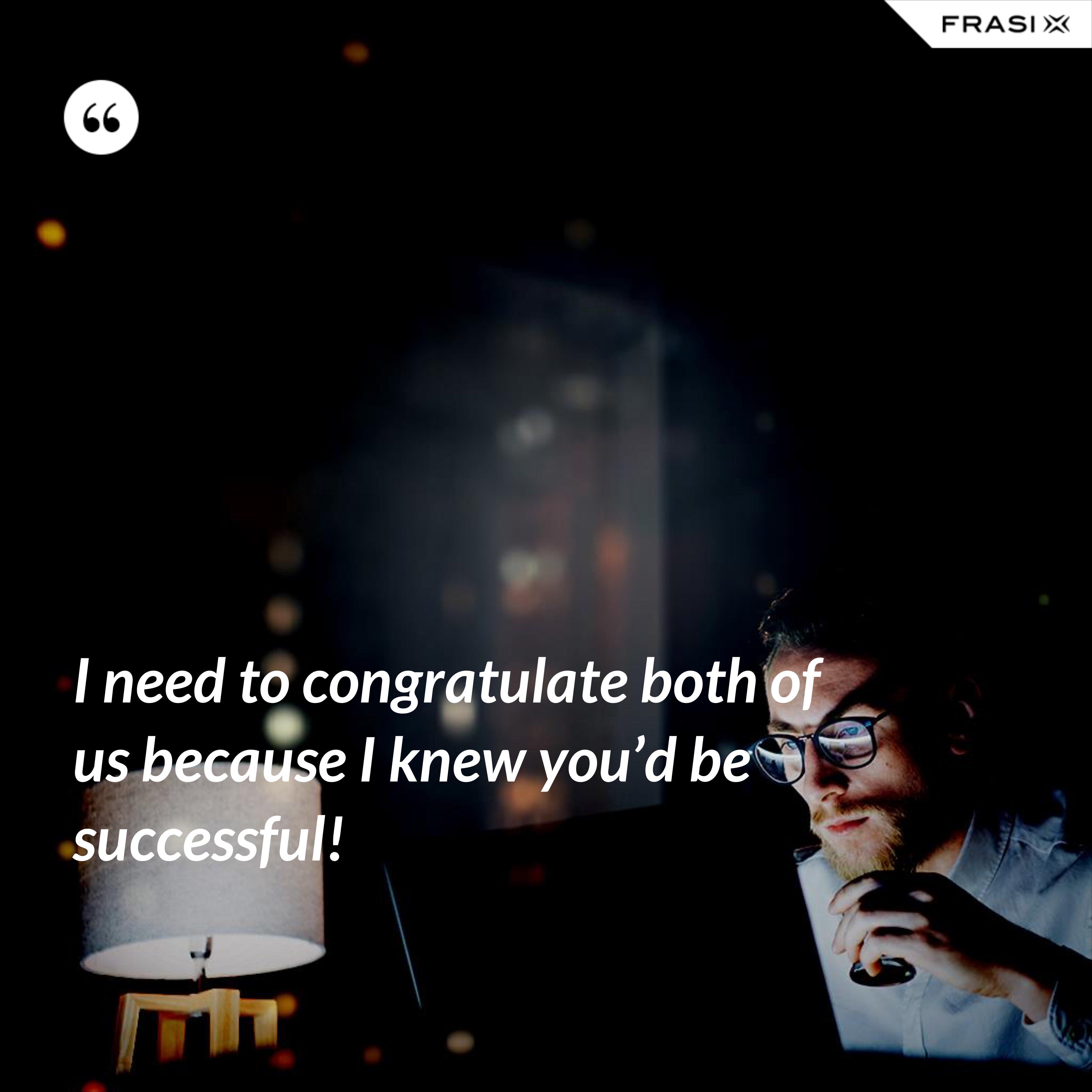 I need to congratulate both of us because I knew you’d be successful! - Anonimo