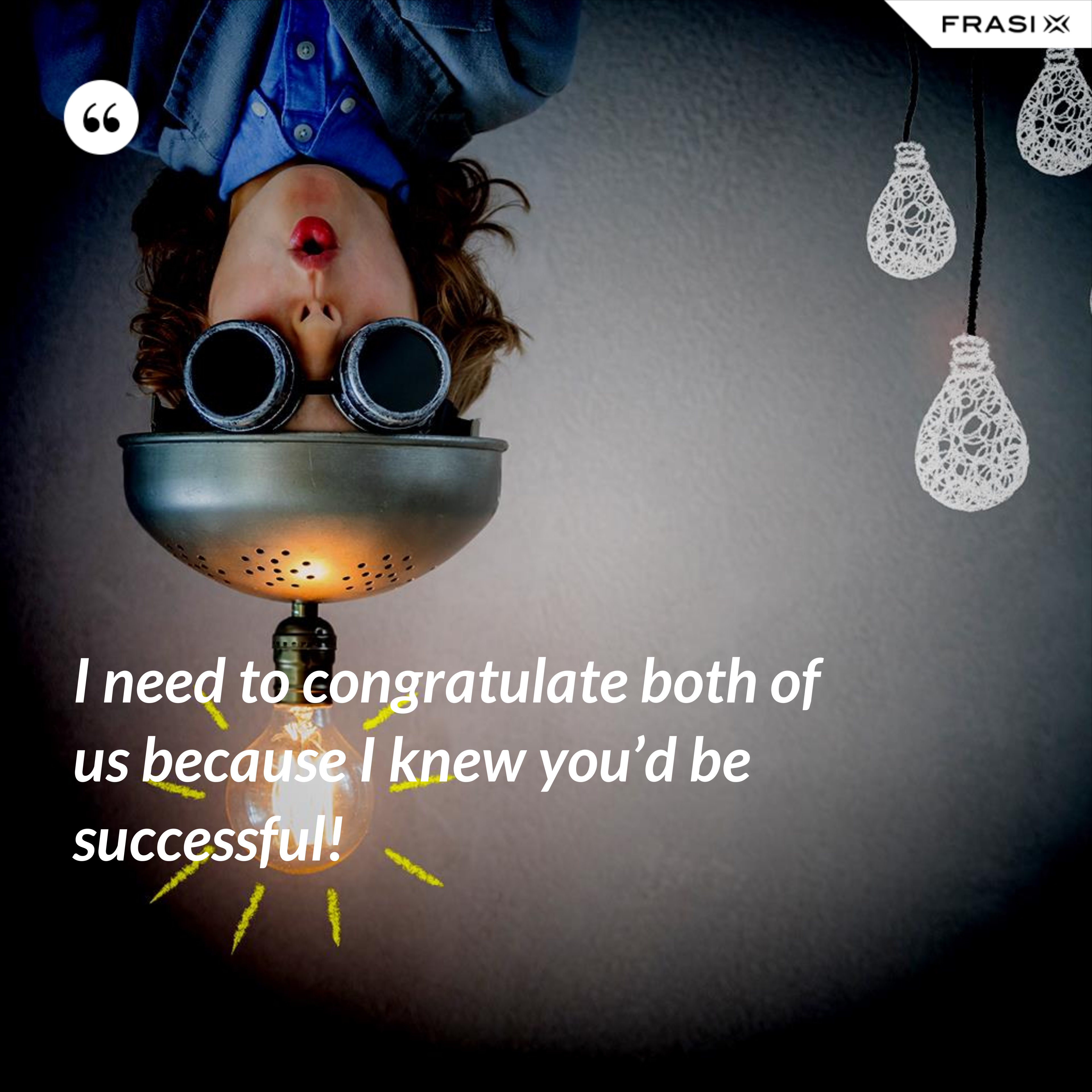 I need to congratulate both of us because I knew you’d be successful! - Anonimo