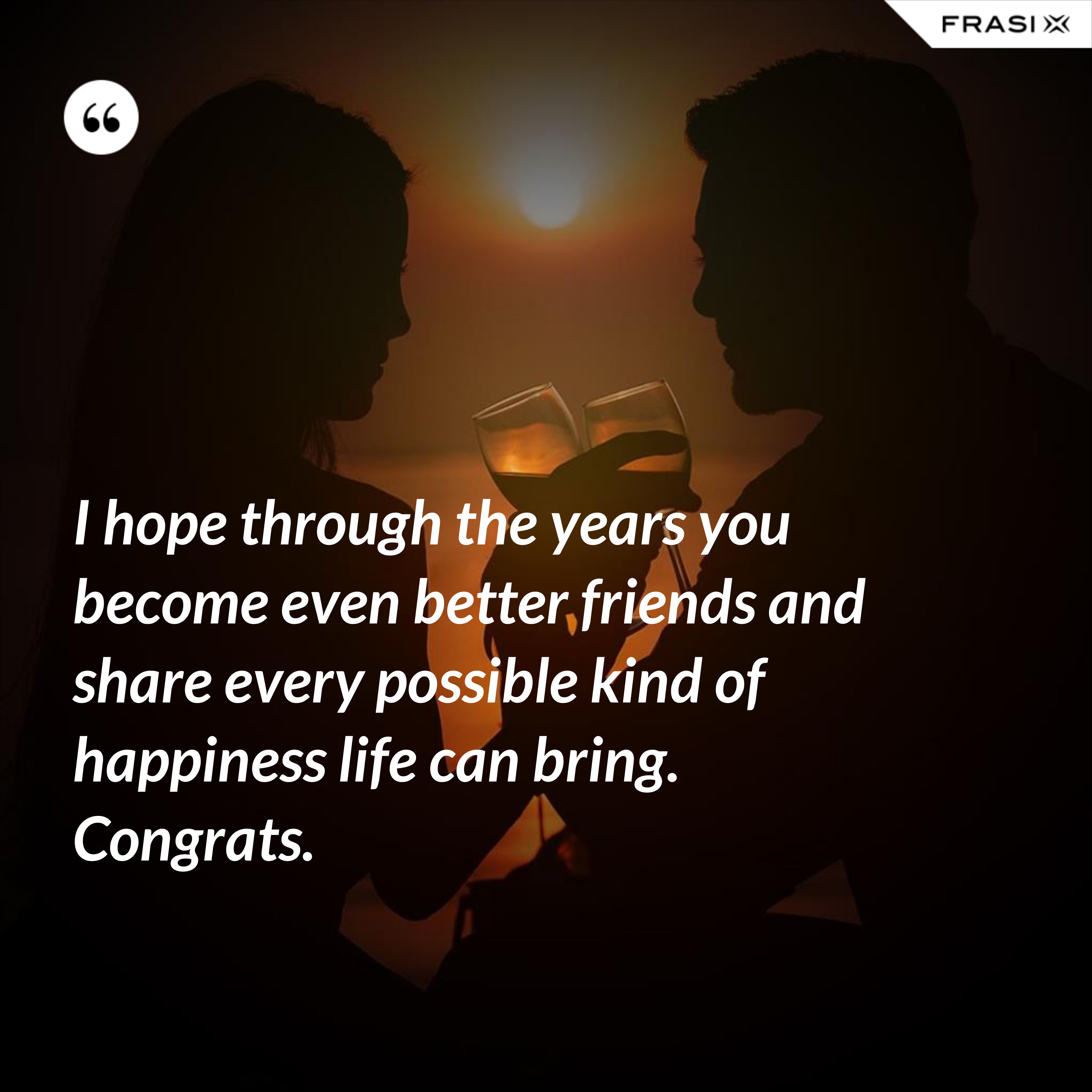 I hope through the years you become even better friends and share every possible kind of happiness life can bring. Congrats. - Anonimo