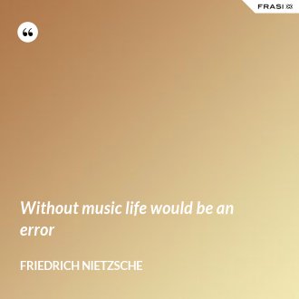 Without music life would be an error - Friedrich Nietzsche