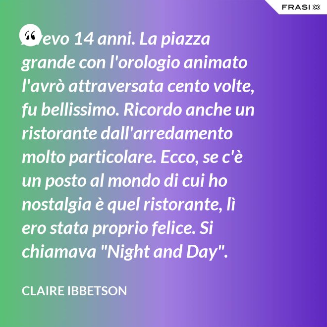 Avevo 14 anni. La piazza grande con l'orologio animato l'avrò attraversata cento volte, fu bellissimo. Ricordo anche un ristorante dall'arredamento molto particolare. Ecco, se c'è un posto al mondo di cui ho nostalgia è quel ristorante, lì ero stata proprio felice. Si chiamava "Night and Day". - Claire Ibbetson