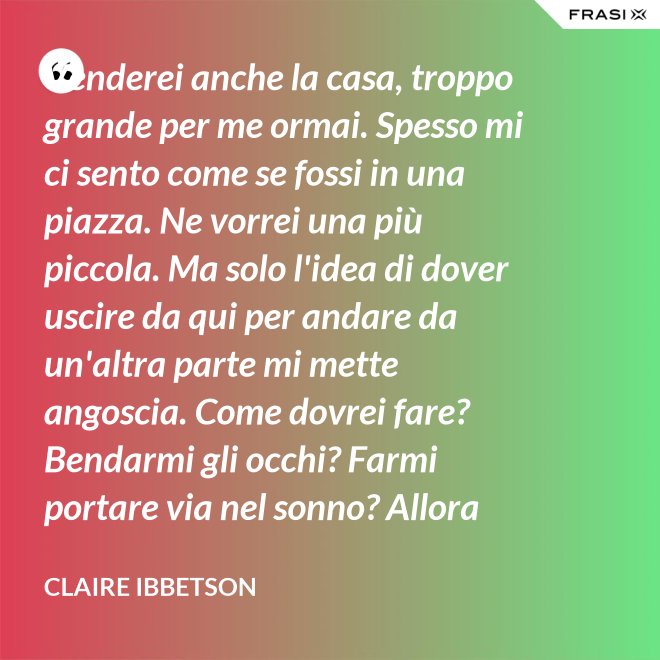Venderei anche la casa, troppo grande per me ormai. Spesso mi ci sento come se fossi in una piazza. Ne vorrei una più piccola. Ma solo l'idea di dover uscire da qui per andare da un'altra parte mi mette angoscia. Come dovrei fare? Bendarmi gli occhi? Farmi portare via nel sonno? Allora entro in crisi e mi rimetto in discussione. - Claire Ibbetson