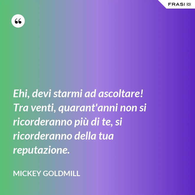 Ehi, devi starmi ad ascoltare! Tra venti, quarant'anni non si ricorderanno più di te, si ricorderanno della tua reputazione. - Mickey Goldmill