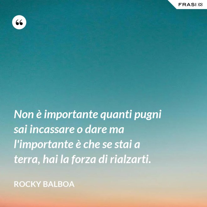 Non è importante quanti pugni sai incassare o dare ma l'importante è che se stai a terra, hai la forza di rialzarti. - Rocky Balboa