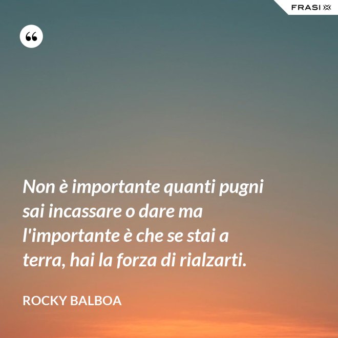 Non è importante quanti pugni sai incassare o dare ma l'importante è che se stai a terra, hai la forza di rialzarti. - Rocky Balboa