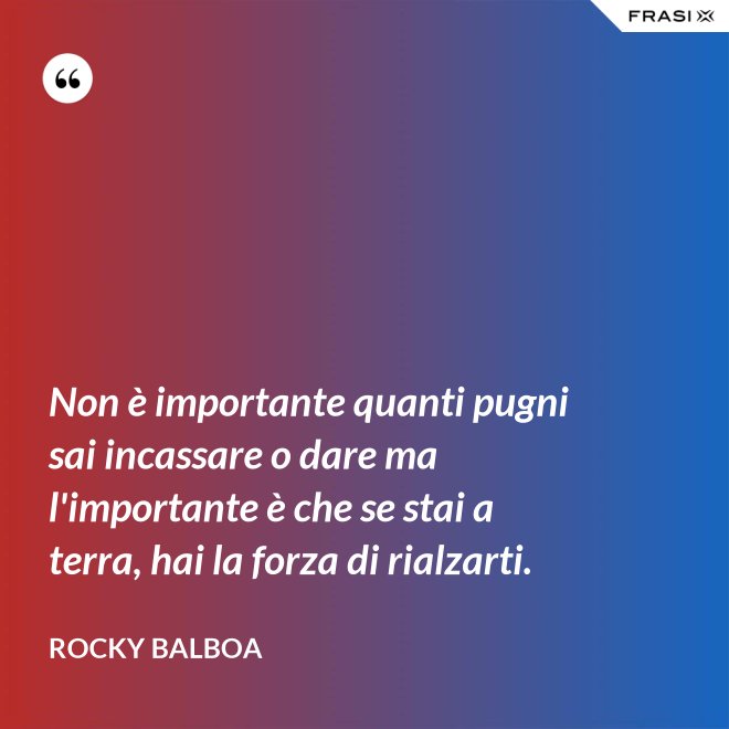Non è importante quanti pugni sai incassare o dare ma l'importante è che se stai a terra, hai la forza di rialzarti. - Rocky Balboa