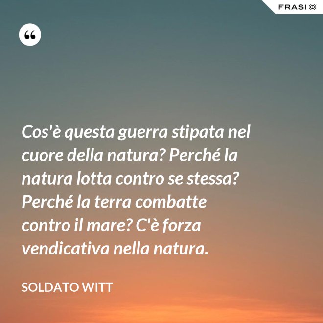Cos'è questa guerra stipata nel cuore della natura? Perché la natura lotta contro se stessa? Perché la terra combatte contro il mare? C'è forza vendicativa nella natura. - Soldato Witt