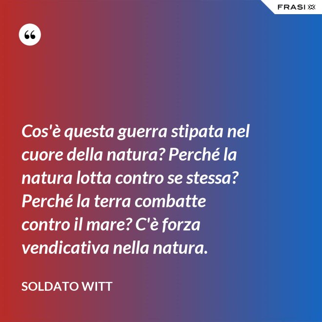 Cos'è questa guerra stipata nel cuore della natura? Perché la natura lotta contro se stessa? Perché la terra combatte contro il mare? C'è forza vendicativa nella natura. - Soldato Witt