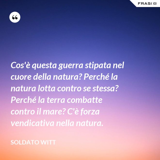 Cos'è questa guerra stipata nel cuore della natura? Perché la natura lotta contro se stessa? Perché la terra combatte contro il mare? C'è forza vendicativa nella natura. - Soldato Witt