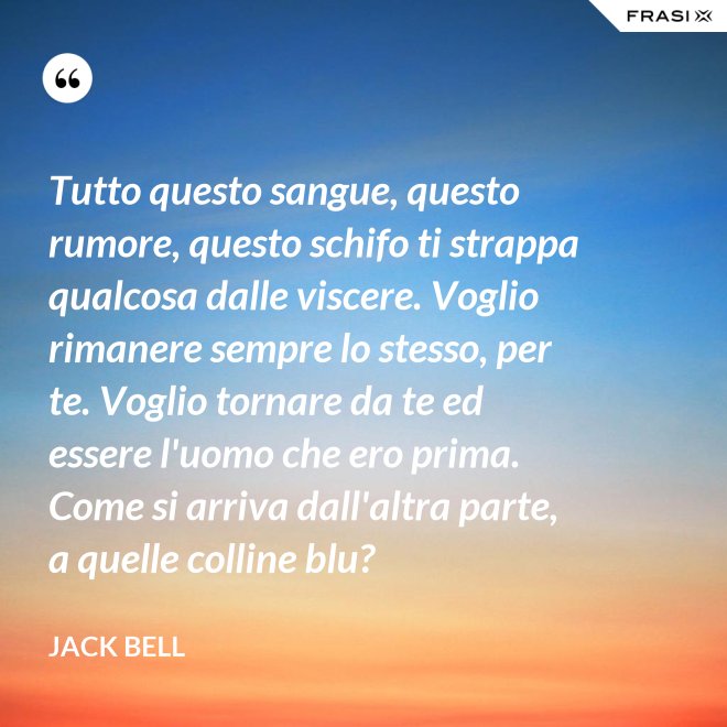 Tutto questo sangue, questo rumore, questo schifo ti strappa qualcosa dalle viscere. Voglio rimanere sempre lo stesso, per te. Voglio tornare da te ed essere l'uomo che ero prima. Come si arriva dall'altra parte, a quelle colline blu? - Jack Bell