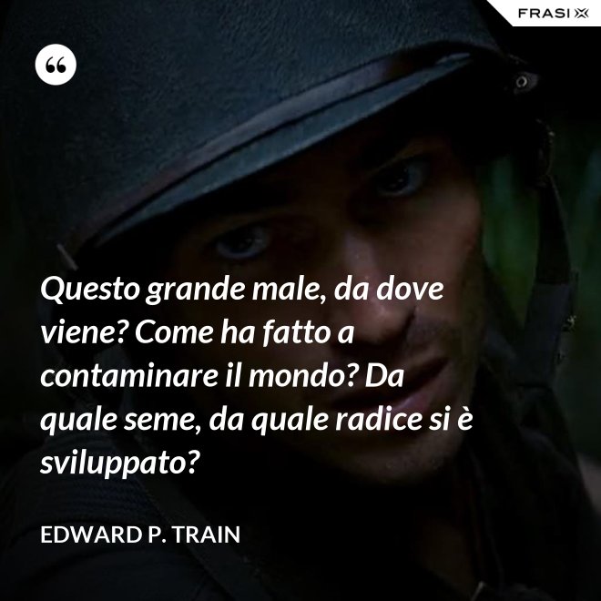 Questo grande male, da dove viene? Come ha fatto a contaminare il mondo? Da quale seme, da quale radice si è sviluppato? - Edward P. Train