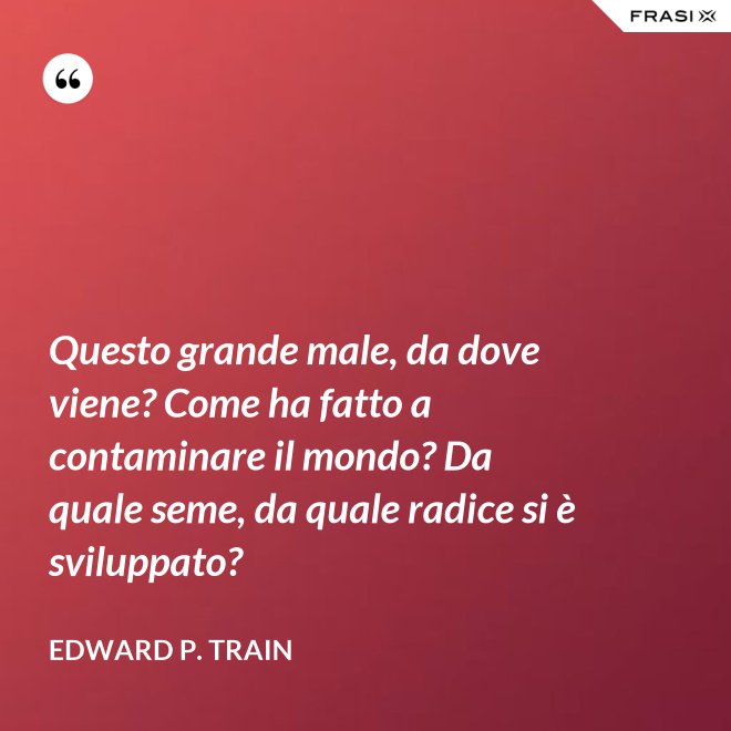 Questo grande male, da dove viene? Come ha fatto a contaminare il mondo? Da quale seme, da quale radice si è sviluppato? - Edward P. Train