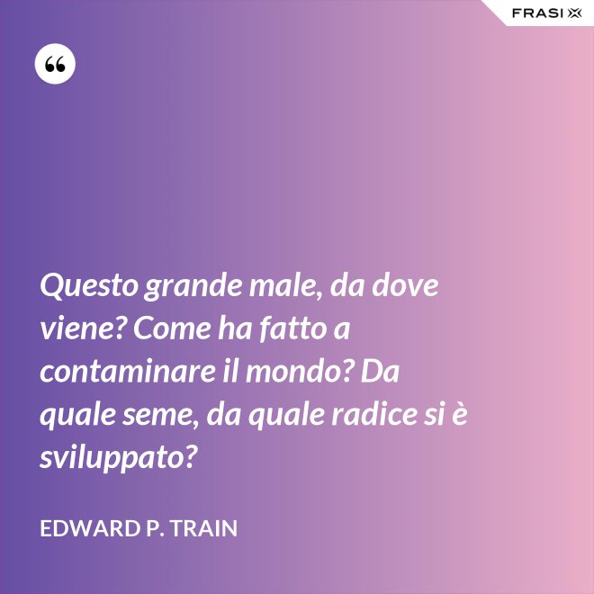 Questo grande male, da dove viene? Come ha fatto a contaminare il mondo? Da quale seme, da quale radice si è sviluppato? - Edward P. Train