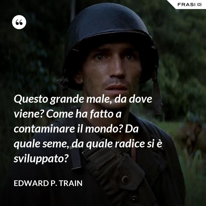 Questo grande male, da dove viene? Come ha fatto a contaminare il mondo? Da quale seme, da quale radice si è sviluppato? - Edward P. Train