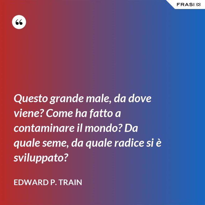 Questo grande male, da dove viene? Come ha fatto a contaminare il mondo? Da quale seme, da quale radice si è sviluppato? - Edward P. Train