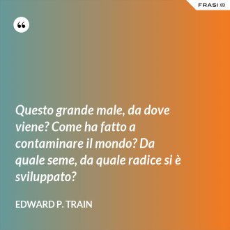 Questo grande male, da dove viene? Come ha fatto a contaminare il mondo? Da quale seme, da quale radice si è sviluppato? - Edward P. Train
