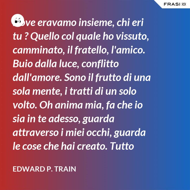 Dove eravamo insieme, chi eri tu ? Quello col quale ho vissuto, camminato, il fratello, l'amico. Buio dalla luce, conflitto dall'amore. Sono il frutto di una sola mente, i tratti di un solo volto. Oh anima mia, fa che io sia in te adesso, guarda attraverso i miei occhi, guarda le cose che hai creato. Tutto risplende. - Edward P. Train