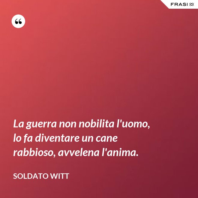 La guerra non nobilita l'uomo, lo fa diventare un cane rabbioso, avvelena l'anima. - Soldato Witt