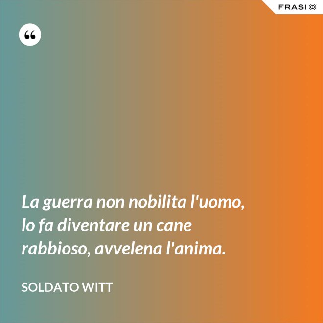 La guerra non nobilita l'uomo, lo fa diventare un cane rabbioso, avvelena l'anima. - Soldato Witt