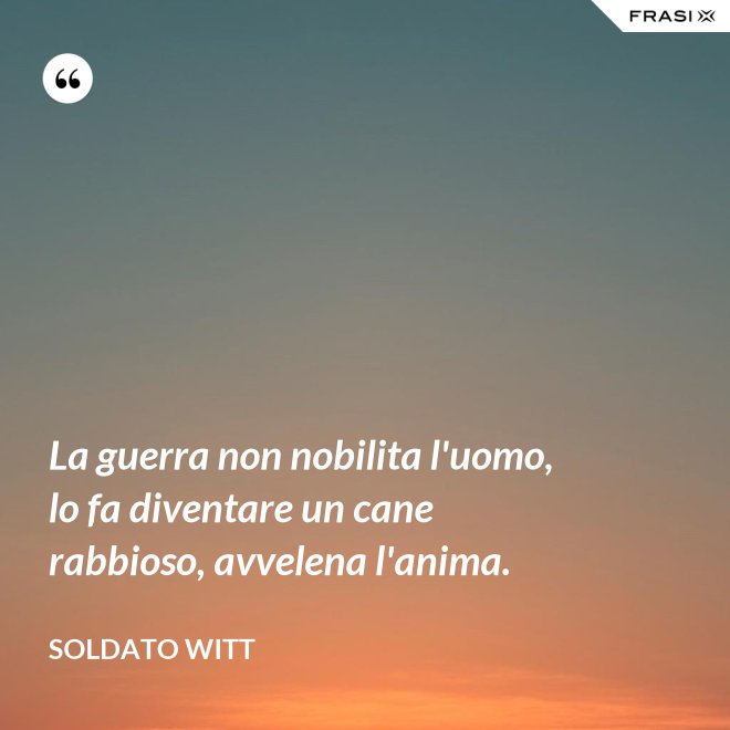 La guerra non nobilita l'uomo, lo fa diventare un cane rabbioso, avvelena l'anima. - Soldato Witt