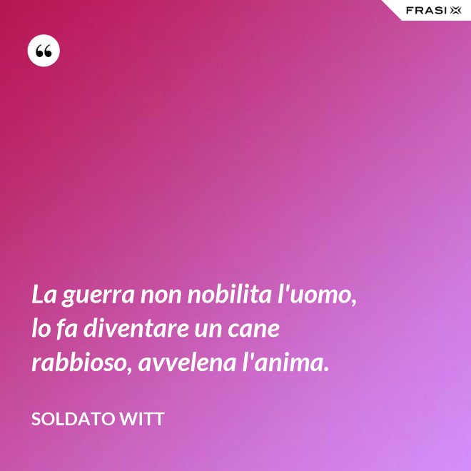 La guerra non nobilita l'uomo, lo fa diventare un cane rabbioso, avvelena l'anima. - Soldato Witt