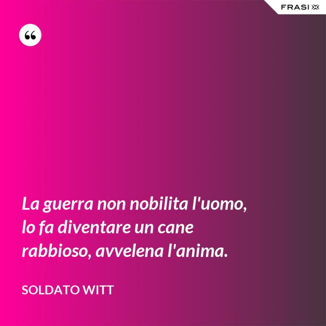 La guerra non nobilita l'uomo, lo fa diventare un cane rabbioso, avvelena l'anima. - Soldato Witt